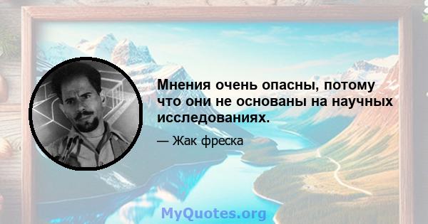 Мнения очень опасны, потому что они не основаны на научных исследованиях.