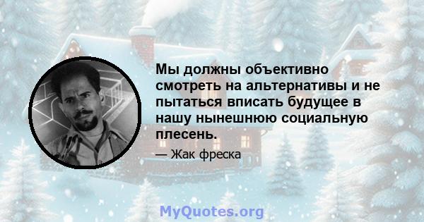 Мы должны объективно смотреть на альтернативы и не пытаться вписать будущее в нашу нынешнюю социальную плесень.