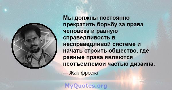 Мы должны постоянно прекратить борьбу за права человека и равную справедливость в несправедливой системе и начать строить общество, где равные права являются неотъемлемой частью дизайна.