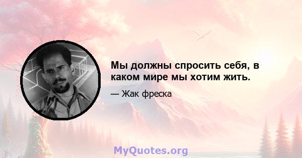 Мы должны спросить себя, в каком мире мы хотим жить.