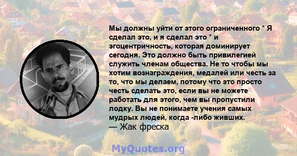 Мы должны уйти от этого ограниченного * Я сделал это, и я сделал это * и эгоцентричность, которая доминирует сегодня. Это должно быть привилегией служить членам общества. Не то чтобы мы хотим вознаграждения, медалей или 