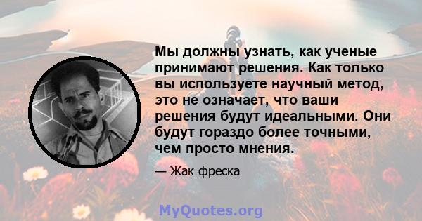 Мы должны узнать, как ученые принимают решения. Как только вы используете научный метод, это не означает, что ваши решения будут идеальными. Они будут гораздо более точными, чем просто мнения.