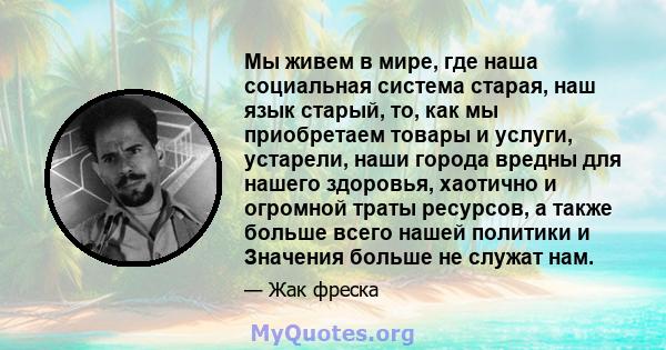 Мы живем в мире, где наша социальная система старая, наш язык старый, то, как мы приобретаем товары и услуги, устарели, наши города вредны для нашего здоровья, хаотично и огромной траты ресурсов, а также больше всего