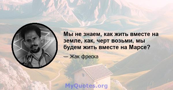 Мы не знаем, как жить вместе на земле, как, черт возьми, мы будем жить вместе на Марсе?