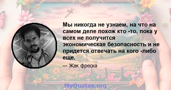 Мы никогда не узнаем, на что на самом деле похож кто -то, пока у всех не получится экономическая безопасность и не придется отвечать на кого -либо еще.