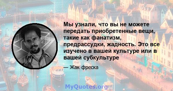 Мы узнали, что вы не можете передать приобретенные вещи, такие как фанатизм, предрассудки, жадность. Это все изучено в вашей культуре или в вашей субкультуре