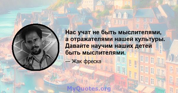 Нас учат не быть мыслителями, а отражателями нашей культуры. Давайте научим наших детей быть мыслителями.