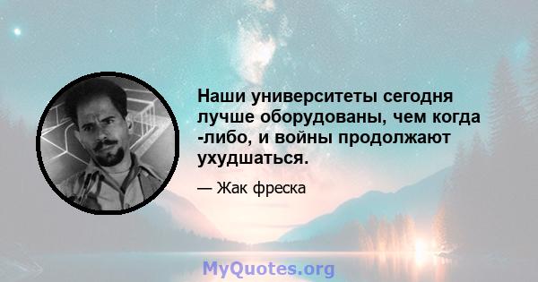 Наши университеты сегодня лучше оборудованы, чем когда -либо, и войны продолжают ухудшаться.