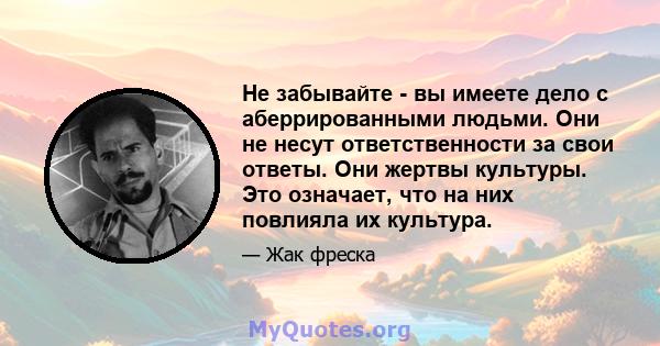 Не забывайте - вы имеете дело с аберрированными людьми. Они не несут ответственности за свои ответы. Они жертвы культуры. Это означает, что на них повлияла их культура.