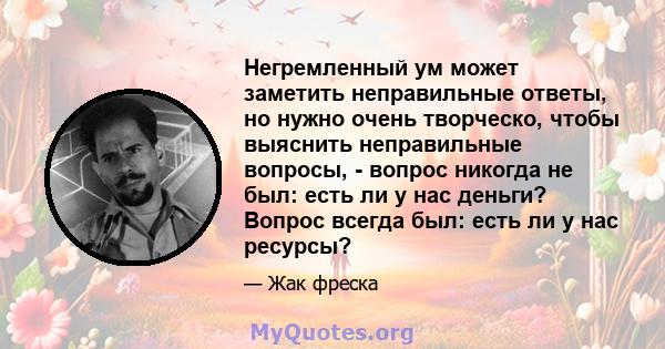 Негремленный ум может заметить неправильные ответы, но нужно очень творческо, чтобы выяснить неправильные вопросы, - вопрос никогда не был: есть ли у нас деньги? Вопрос всегда был: есть ли у нас ресурсы?