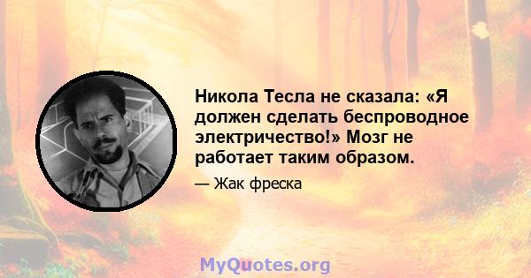 Никола Тесла не сказала: «Я должен сделать беспроводное электричество!» Мозг не работает таким образом.