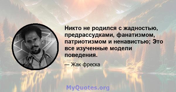 Никто не родился с жадностью, предрассудками, фанатизмом, патриотизмом и ненавистью; Это все изученные модели поведения.