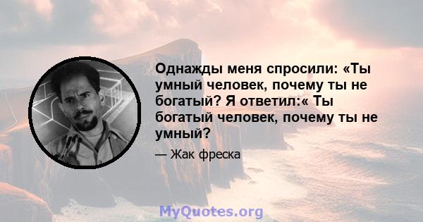 Однажды меня спросили: «Ты умный человек, почему ты не богатый? Я ответил:« Ты богатый человек, почему ты не умный?