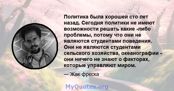 Политика была хорошей сто лет назад. Сегодня политики не имеют возможности решать какие -либо проблемы, потому что они не являются студентами поведения. Они не являются студентами сельского хозяйства, океанографии - они 