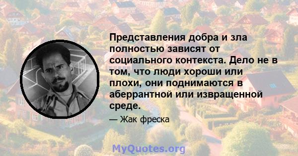 Представления добра и зла полностью зависят от социального контекста. Дело не в том, что люди хороши или плохи, они поднимаются в аберрантной или извращенной среде.