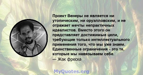 Проект Венеры не является ни утопическим, ни оруэлловским, и не отражает мечты непрактичных идеалистов. Вместо этого он представляет достижимые цели, требующие только интеллектуального применения того, что мы уже знаем. 