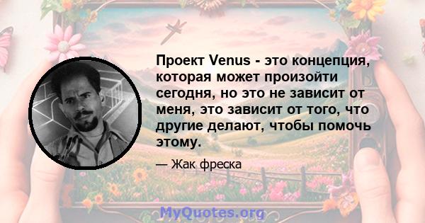 Проект Venus - это концепция, которая может произойти сегодня, но это не зависит от меня, это зависит от того, что другие делают, чтобы помочь этому.