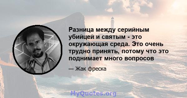 Разница между серийным убийцей и святым - это окружающая среда. Это очень трудно принять, потому что это поднимает много вопросов