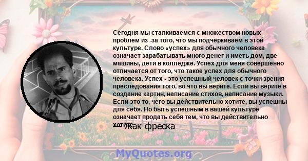 Сегодня мы сталкиваемся с множеством новых проблем из -за того, что мы подчеркиваем в этой культуре. Слово «успех» для обычного человека означает зарабатывать много денег и иметь дом, две машины, дети в колледже. Успех