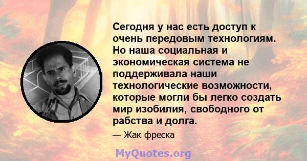 Сегодня у нас есть доступ к очень передовым технологиям. Но наша социальная и экономическая система не поддерживала наши технологические возможности, которые могли бы легко создать мир изобилия, свободного от рабства и