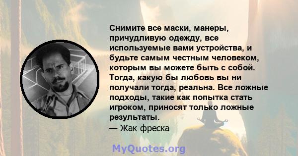 Снимите все маски, манеры, причудливую одежду, все используемые вами устройства, и будьте самым честным человеком, которым вы можете быть с собой. Тогда, какую бы любовь вы ни получали тогда, реальна. Все ложные