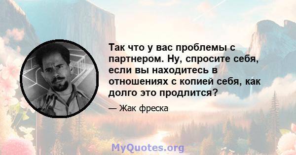 Так что у вас проблемы с партнером. Ну, спросите себя, если вы находитесь в отношениях с копией себя, как долго это продлится?