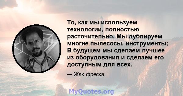 То, как мы используем технологии, полностью расточительно. Мы дублируем многие пылесосы, инструменты; В будущем мы сделаем лучшее из оборудования и сделаем его доступным для всех.