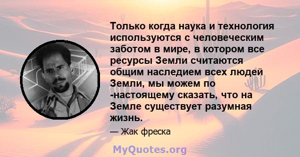 Только когда наука и технология используются с человеческим заботом в мире, в котором все ресурсы Земли считаются общим наследием всех людей Земли, мы можем по -настоящему сказать, что на Земле существует разумная жизнь.