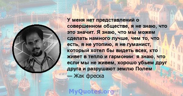 У меня нет представлений о совершенном обществе, я не знаю, что это значит. Я знаю, что мы можем сделать намного лучше, чем то, что есть, я не утопию, я не гуманист, который хотел бы видеть всех, кто живет в тепло и