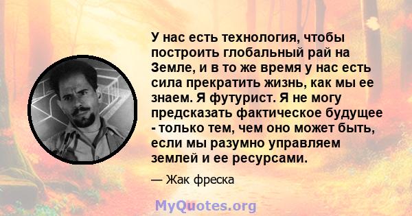 У нас есть технология, чтобы построить глобальный рай на Земле, и в то же время у нас есть сила прекратить жизнь, как мы ее знаем. Я футурист. Я не могу предсказать фактическое будущее - только тем, чем оно может быть,