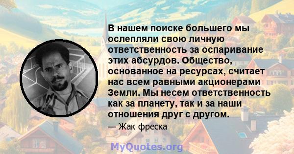 В нашем поиске большего мы ослепляли свою личную ответственность за оспаривание этих абсурдов. Общество, основанное на ресурсах, считает нас всем равными акционерами Земли. Мы несем ответственность как за планету, так и 