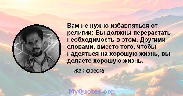 Вам не нужно избавляться от религии; Вы должны перерастать необходимость в этом. Другими словами, вместо того, чтобы надеяться на хорошую жизнь, вы делаете хорошую жизнь.