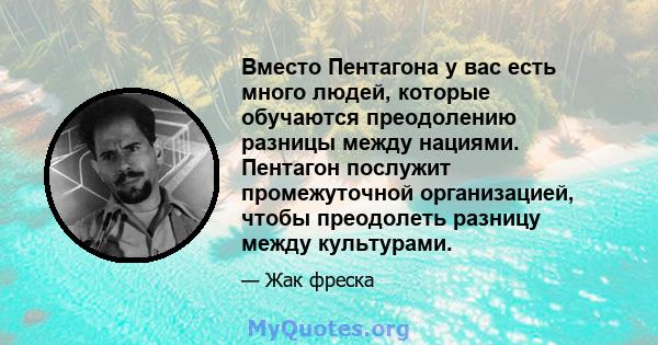 Вместо Пентагона у вас есть много людей, которые обучаются преодолению разницы между нациями. Пентагон послужит промежуточной организацией, чтобы преодолеть разницу между культурами.