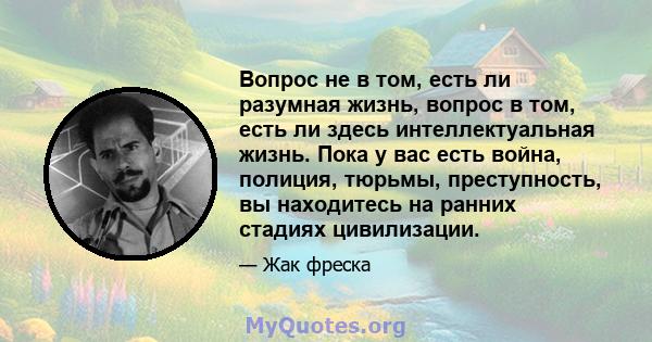 Вопрос не в том, есть ли разумная жизнь, вопрос в том, есть ли здесь интеллектуальная жизнь. Пока у вас есть война, полиция, тюрьмы, преступность, вы находитесь на ранних стадиях цивилизации.