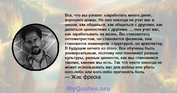 Все, что вы узнали: «заработать много денег, хорошего дома». Но они никогда не учат вас в школе, как общаться, как общаться с другими, как делиться ценностями с другими. ... они учат вас, как зарабатывать на жизнь. Вы