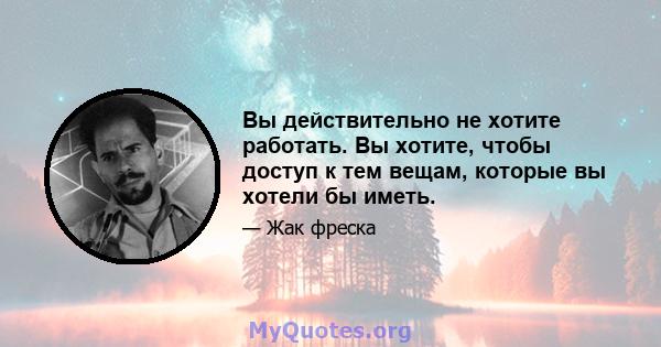 Вы действительно не хотите работать. Вы хотите, чтобы доступ к тем вещам, которые вы хотели бы иметь.