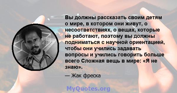 Вы должны рассказать своим детям о мире, в котором они живут, о несоответствиях, о вещах, которые не работают, поэтому вы должны подниматься с научной ориентацией, чтобы они учились задавать вопросы и учились говорить