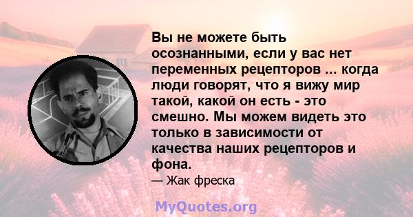 Вы не можете быть осознанными, если у вас нет переменных рецепторов ... когда люди говорят, что я вижу мир такой, какой он есть - это смешно. Мы можем видеть это только в зависимости от качества наших рецепторов и фона.