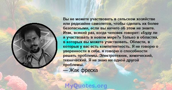 Вы не можете участвовать в сельском хозяйстве или редизайне самолетов, чтобы сделать их более безопасными, если вы ничего об этом не знаете. Итак, всякий раз, когда человек говорит: «Буду ли я участвовать в новом мире?» 