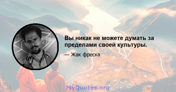 Вы никак не можете думать за пределами своей культуры.