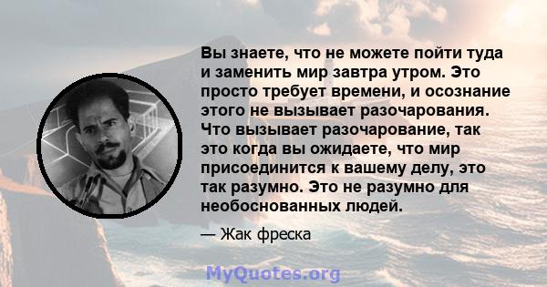 Вы знаете, что не можете пойти туда и заменить мир завтра утром. Это просто требует времени, и осознание этого не вызывает разочарования. Что вызывает разочарование, так это когда вы ожидаете, что мир присоединится к