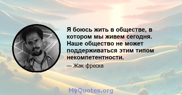 Я боюсь жить в обществе, в котором мы живем сегодня. Наше общество не может поддерживаться этим типом некомпетентности.