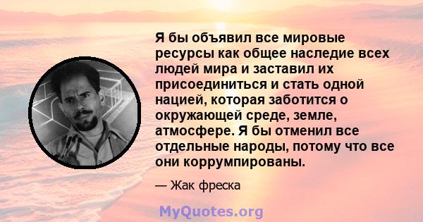 Я бы объявил все мировые ресурсы как общее наследие всех людей мира и заставил их присоединиться и стать одной нацией, которая заботится о окружающей среде, земле, атмосфере. Я бы отменил все отдельные народы, потому