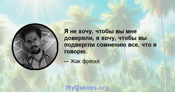 Я не хочу, чтобы вы мне доверяли, я хочу, чтобы вы подвергли сомнению все, что я говорю.