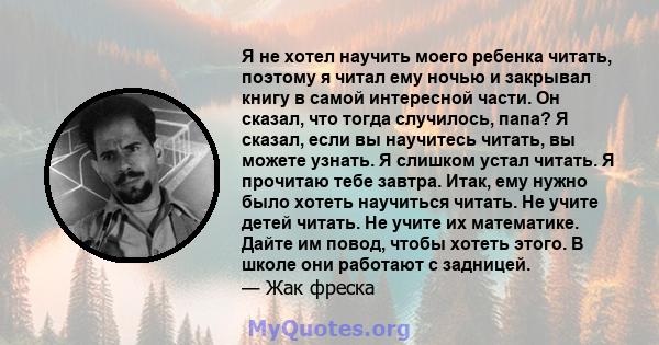 Я не хотел научить моего ребенка читать, поэтому я читал ему ночью и закрывал книгу в самой интересной части. Он сказал, что тогда случилось, папа? Я сказал, если вы научитесь читать, вы можете узнать. Я слишком устал