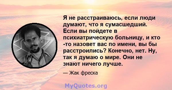 Я не расстраиваюсь, если люди думают, что я сумасшедший. Если вы пойдете в психиатрическую больницу, и кто -то назовет вас по имени, вы бы расстроились? Конечно, нет. Ну, так я думаю о мире. Они не знают ничего лучше.