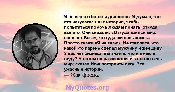 Я не верю в богов и дьяволов. Я думаю, что это искусственные истории, чтобы попытаться помочь людям понять, откуда все это. Они сказали: «Откуда взялся мир, если нет Бога», «откуда взялась жизнь». Просто скажи «Я не