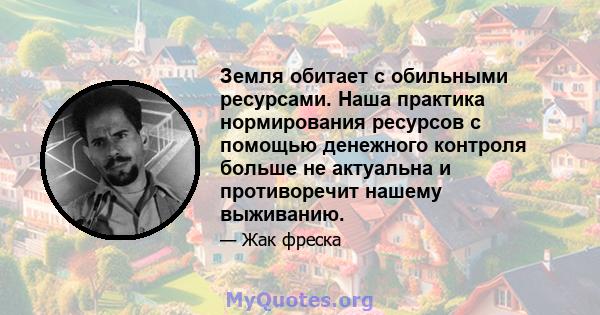 Земля обитает с обильными ресурсами. Наша практика нормирования ресурсов с помощью денежного контроля больше не актуальна и противоречит нашему выживанию.