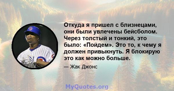 Откуда я пришел с близнецами, они были увлечены бейсболом. Через толстый и тонкий, это было: «Пойдем». Это то, к чему я должен привыкнуть. Я блокирую это как можно больше.