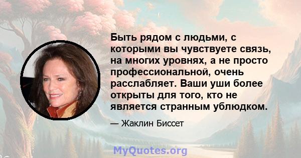 Быть рядом с людьми, с которыми вы чувствуете связь, на многих уровнях, а не просто профессиональной, очень расслабляет. Ваши уши более открыты для того, кто не является странным ублюдком.